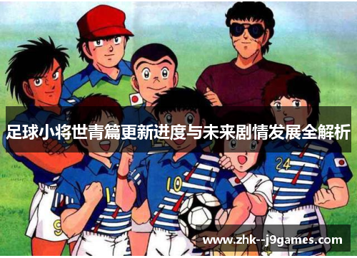 足球小将世青篇更新进度与未来剧情发展全解析 足球小将世青篇更新进度与未来剧情发展全解析