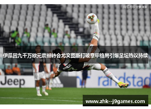 伊瓜因九千万欧元震撼转会尤文图斯打破意甲格局引爆足坛热议持续